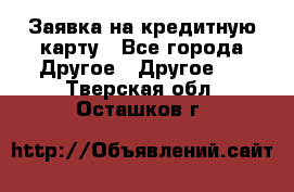 Заявка на кредитную карту - Все города Другое » Другое   . Тверская обл.,Осташков г.